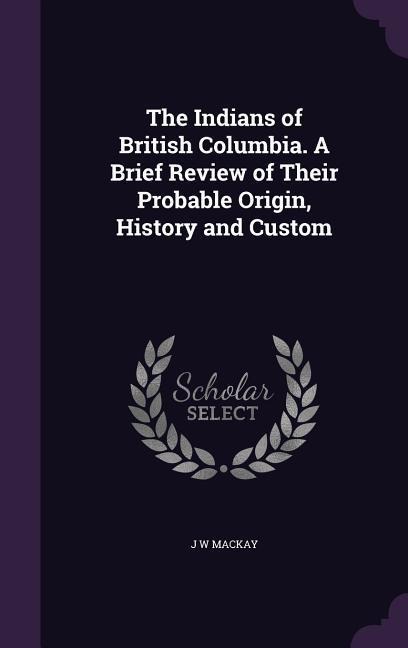 The Indians of British Columbia. A Brief Review of Their Probable Origin, History and Custom