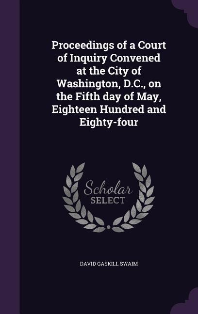 Proceedings of a Court of Inquiry Convened at the City of Washington, D.C., on the Fifth day of May, Eighteen Hundred and Eighty-four