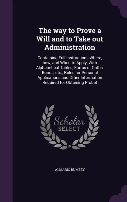 The way to Prove a Will and to Take out Administration: Containing Full Instructions Where, how, and When to Apply, With Alphabetical Tables, Forms of Oaths, Bonds, etc., Rules for Personal Applications and Other Information Required for Obtaining Probat