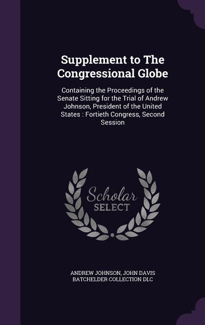 Supplement to The Congressional Globe: Containing the Proceedings of the Senate Sitting for the Trial of Andrew Johnson, President of the United States: Fortieth Congress, Second Session