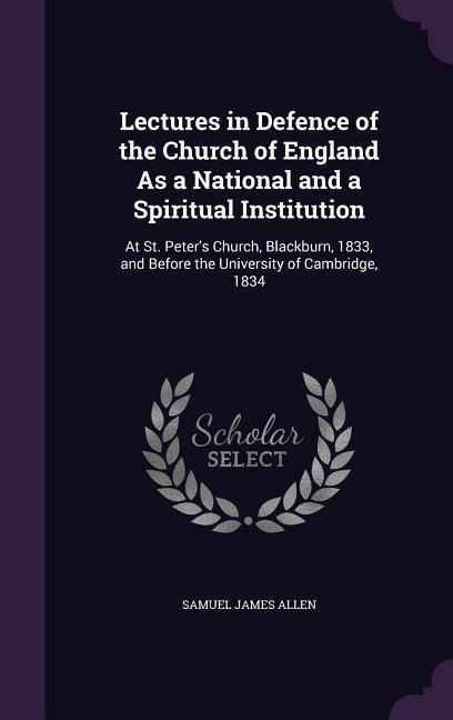 Lectures in Defence of the Church of England As a National and a Spiritual Institution: At St. Peters Church, Blackburn, 1833, and Before the University of Cambridge, 1834