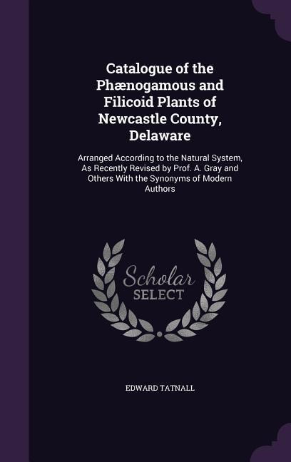 Catalogue of the Phænogamous and Filicoid Plants of Newcastle County, Delaware: Arranged According to the Natural System, As Recently Revised by Prof. A. Gray and Others With the Synonyms of Modern Authors
