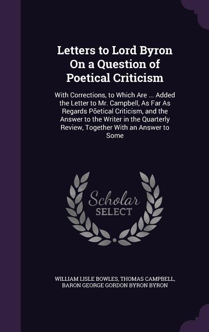 Letters to Lord Byron On a Question of Poetical Criticism: With Corrections, to Which Are ... Added the Letter to Mr. Campbell, As Far As Regards Põetical Criticism, and the Answer to the Writer in the Quarterly Review, Together With an Answer to Some