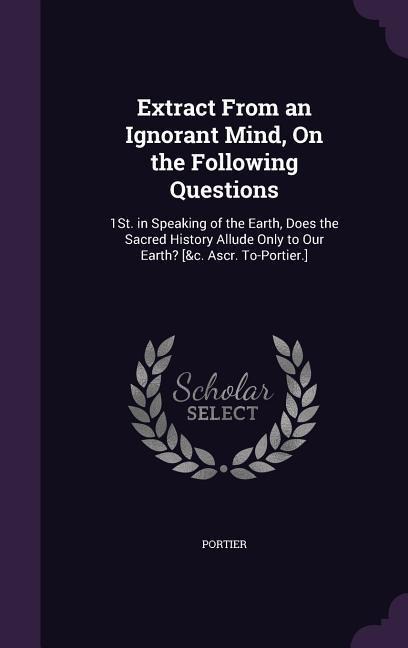 Extract From an Ignorant Mind, On the Following Questions: 1St. in Speaking of the Earth, Does the Sacred History Allude Only to Our Earth? [&c. Ascr. To-Portier.]