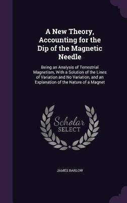A New Theory, Accounting for the Dip of the Magnetic Needle: Being an Analysis of Terrestrial Magnetism, With a Solution of the Lines of Variation and No Variation, and an Explanation of the Nature of a Magnet