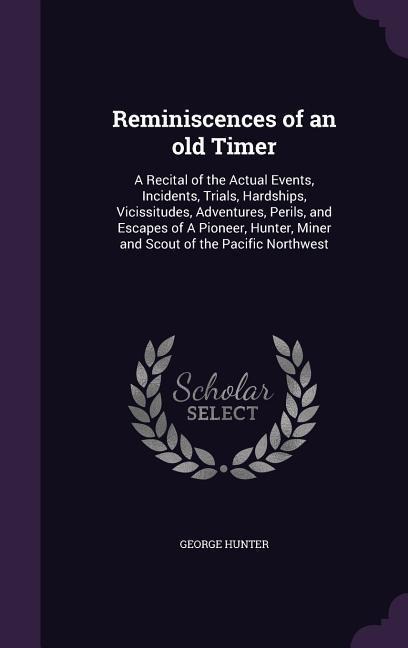 Reminiscences of an old Timer: A Recital of the Actual Events, Incidents, Trials, Hardships, Vicissitudes, Adventures, Perils, and Escapes of A Pione