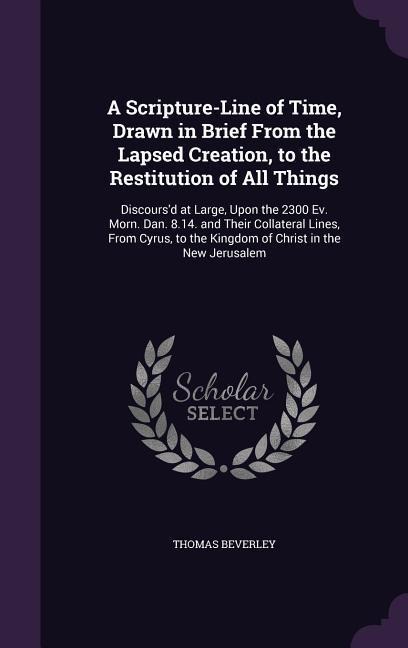 A Scripture-Line of Time, Drawn in Brief From the Lapsed Creation, to the Restitution of All Things: Discoursd at Large, Upon the 2300 Ev. Morn. Dan. 8.14. and Their Collateral Lines, From Cyrus, to the Kingdom of Christ in the New Jerusalem