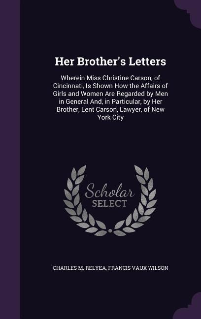 Her Brothers Letters: Wherein Miss Christine Carson, of Cincinnati, Is Shown How the Affairs of Girls and Women Are Regarded by Men in General And, in Particular, by Her Brother, Lent Carson, Lawyer, of New York City
