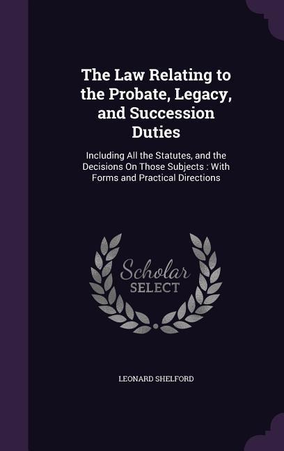 The Law Relating to the Probate, Legacy, and Succession Duties: Including All the Statutes, and the Decisions On Those Subjects: With Forms and Practical Directions