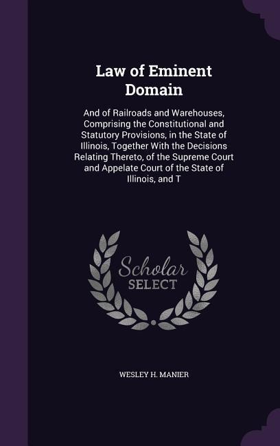 Law of Eminent Domain: And of Railroads and Warehouses, Comprising the Constitutional and Statutory Provisions, in the State of Illinois, Together With the Decisions Relating Thereto, of the Supreme Court and Appelate Court of the State of Illinois, and T