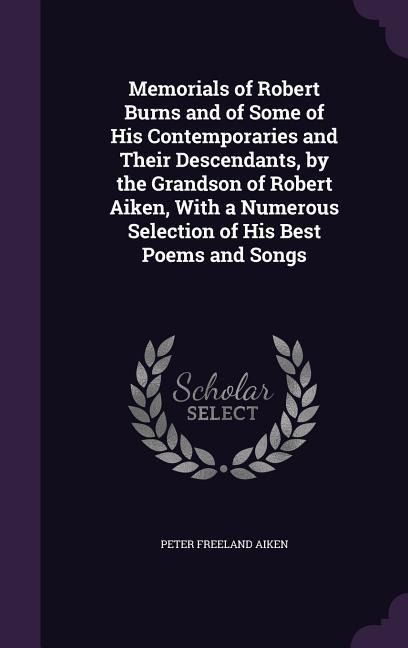 Memorials of Robert Burns and of Some of His Contemporaries and Their Descendants, by the Grandson of Robert Aiken, With a Numerous Selection of His Best Poems and Songs