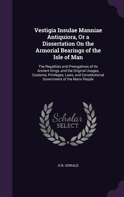 Vestigia Insulae Manniae Antiquiora, Or a Dissertation On the Armorial Bearings of the Isle of Man: The Regalities and Prerogatives of Its Ancient Kings, and the Original Usages, Customs, Privileges, Laws, and Constitutional Government of the Manx People