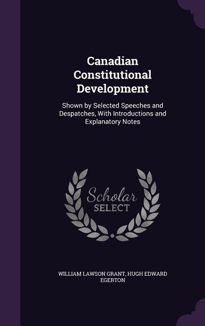 Canadian Constitutional Development: Shown by Selected Speeches and Despatches, With Introductions and Explanatory Notes