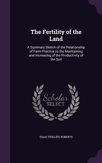 The Fertility of the Land: A Summary Sketch of the Relationship of Farm-Practice to the Maintaining and Increasing of the Productivity of the Soil