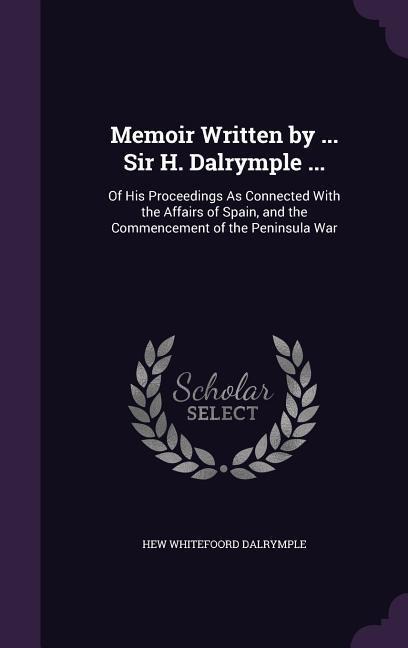Memoir Written by ... Sir H. Dalrymple ...: Of His Proceedings As Connected With the Affairs of Spain, and the Commencement of the Peninsula War