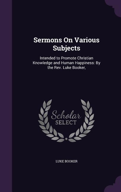 Sermons On Various Subjects: Intended to Promote Christian Knowledge and Human Happiness: By the Rev. Luke Booker,