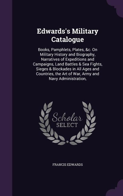 Edwards's Military Catalogue: Books, Pamphlets, Plates, &c. On Military History and Biography, Narratives of Expeditions and Campaigns, Land Battles & Sea Fights, Sieges & Blockades in All Ages and Countries, the Art of War, Army and Navy Administration,