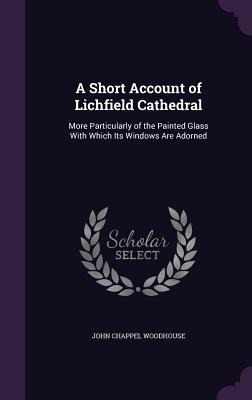A Short Account of Lichfield Cathedral: More Particularly of the Painted Glass With Which Its Windows Are Adorned