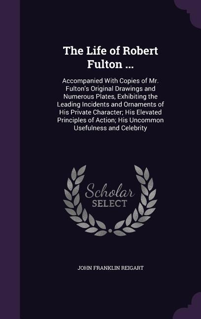 The Life of Robert Fulton ...: Accompanied With Copies of Mr. Fulton's Original Drawings and Numerous Plates, Exhibiting the Leading Incidents and Ornaments of His Private Character; His Elevated Principles of Action; His Uncommon Usefulness and Celebrity