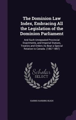 The Dominion Law Index, Embracing All the Legislation of the Dominion Parliament: And Such Unrepealed Provincial Enactments, and Imperial Statues, Treaties and Orders As Bear a Special Relation to Canada. (1867-1897)