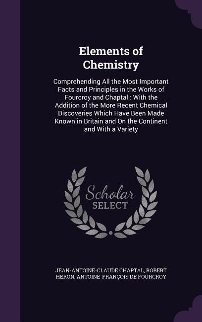 Elements of Chemistry: Comprehending All the Most Important Facts and Principles in the Works of Fourcroy and Chaptal: With the Addition of the More Recent Chemical Discoveries Which Have Been Made Known in Britain and On the Continent and With a Variety