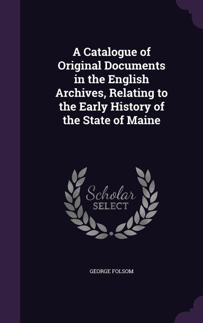 A Catalogue of Original Documents in the English Archives, Relating to the Early History of the State of Maine