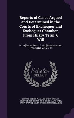 Reports of Cases Argued and Determined in the Courts of Exchequer and Exchequer Chamber, From Hilary Term, 6 Will: Iv., to [Easter Term 10 Vict.] Both Inclusive. [1836-1847], Volume 17