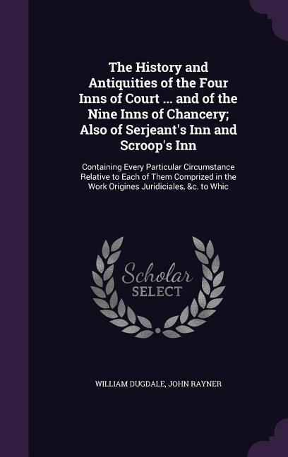 The History and Antiquities of the Four Inns of Court ... and of the Nine Inns of Chancery; Also of Serjeant's Inn and Scroop's Inn: Containing Every Particular Circumstance Relative to Each of Them Comprized in the Work Origines Juridiciales, &c. to Whic