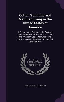 Cotton Spinning and Manufacturing in the United States of America: A Report to the Electors to the Gartside Scholarships On the Results of a Tour of the American Cotton Manufacturing Centres Made in the Winter of 1903 and Spring of 1904