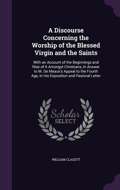A Discourse Concerning the Worship of the Blessed Virgin and the Saints: With an Account of the Beginnings and Rise of It Amongst Christians, in Answer to M. De Meaux's Appeal to the Fourth Age, in His Exposition and Pastoral Letter
