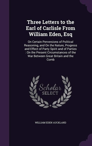 Three Letters to the Earl of Carlisle From William Eden, Esq On Certain Perversions of Political Reasoning, and On the Nature, Progress and Effect of Party Spirit and of Parties: On the Present Circumstances of the War Between Great Britain and the Comb