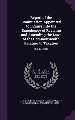 Report of the Commission Appointed to Inquire Into the Expediency of Revising and Amending the Laws of the Commonwealth Relating to Taxation: October, 1897
