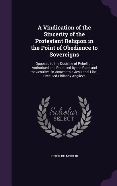 A   Vindication of the Sincerity of the Protestant Religion in the Point of Obedience to Sovereigns: Opposed to the Doctrine of Rebellion, Authorised