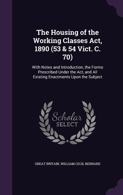 The Housing of the Working Classes Act, 1890 (53 & 54 Vict. C. 70): With Notes and Introduction, the Forms Prescribed Under the Act, and All Existing Enactments Upon the Subject