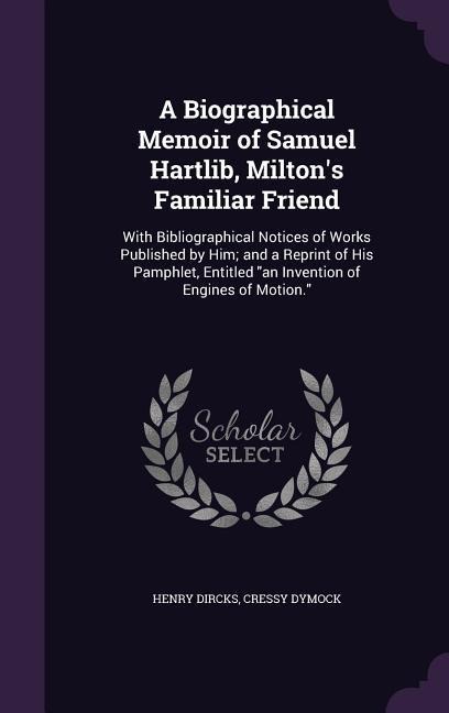 A Biographical Memoir of Samuel Hartlib, Milton's Familiar Friend: With Bibliographical Notices of Works Published by Him; and a Reprint of His Pamphlet, Entitled "an Invention of Engines of Motion."