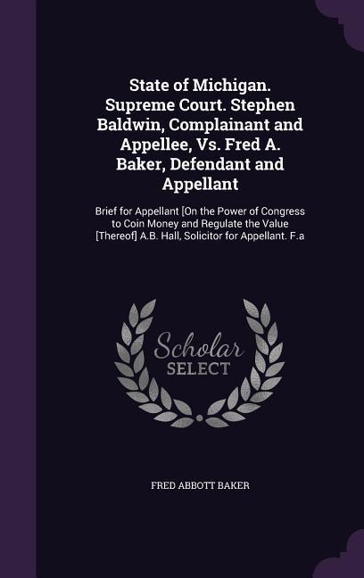 State of Michigan. Supreme Court. Stephen Baldwin, Complainant and Appellee, Vs. Fred A. Baker, Defendant and Appellant: Brief for Appellant [On the Power of Congress to Coin Money and Regulate the Value [Thereof] A.B. Hall, Solicitor for Appellant. F.a