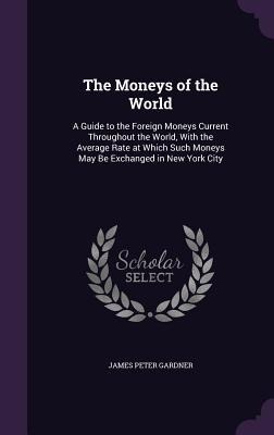 The Moneys of the World: A Guide to the Foreign Moneys Current Throughout the World, With the Average Rate at Which Such Moneys May Be Exchanged in New York City