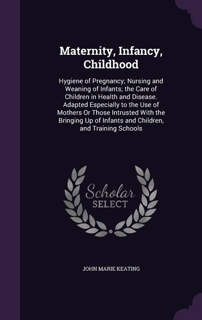 Maternity, Infancy, Childhood: Hygiene of Pregnancy; Nursing and Weaning of Infants; The Care of Children in Health and Disease. Adapted Especially t