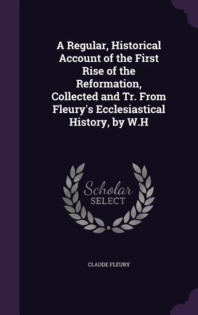A Regular, Historical Account of the First Rise of the Reformation, Collected and Tr. From Fleury's Ecclesiastical History, by W.H