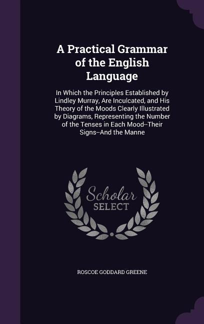 A Practical Grammar of the English Language: In Which the Principles Established by Lindley Murray, Are Inculcated, and His Theory of the Moods Clearly Illustrated by Diagrams, Representing the Number of the Tenses in Each Mood--Their Signs--And the Manne