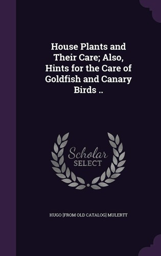 House Plants and Their Care; Also, Hints for the Care of Goldfish and Canary Birds . .