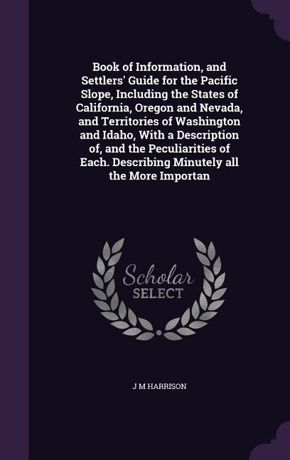 Book of Information, and Settlers' Guide for the Pacific Slope, Including the States of California, Oregon and Nevada, and Territories of Washington and Idaho, With a Description of, and the Peculiarities of Each. Describing Minutely all the More Importan