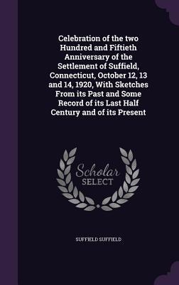 Celebration of the two Hundred and Fiftieth Anniversary of the Settlement of Suffield, Connecticut, October 12, 13 and 14, 1920, With Sketches From its Past and Some Record of its Last Half Century and of its Present