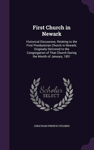 First Church in Newark Historical Discourses, Relating to the First Presbyterian Church in Newark; Originally Delivered to the Congregation of That Church During the Month of January, 1851