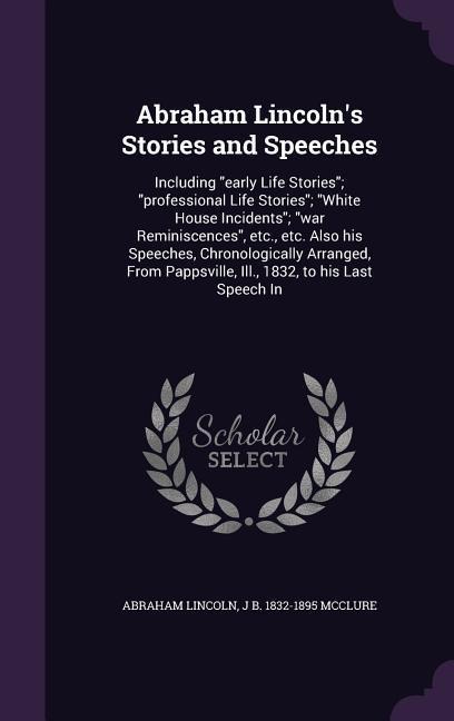Abraham Lincolns Stories and Speeches: Including early Life Stories; professional Life Stories; White House Incidents; war Reminiscences, etc., etc. Also his Speeches, Chronologically Arranged, From Pappsville, Ill., 1832, to his Last Speech In