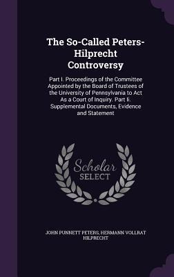 The So-Called Peters-Hilprecht Controversy: Part I. Proceedings of the Committee Appointed by the Board of Trustees of the University of Pennsylvania to Act As a Court of Inquiry. Part Ii. Supplemental Documents, Evidence and Statement