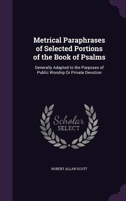 Metrical Paraphrases of Selected Portions of the Book of Psalms: Generally Adapted to the Purposes of Public Worship Or Private Devotion