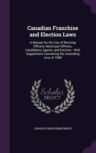 Canadian Franchise and Election Laws A Manual for the Use of Revising Officers, Municipal Officers, Candidates, Agents, and Electors: With Supplement Containing the Amending Acts of 1886