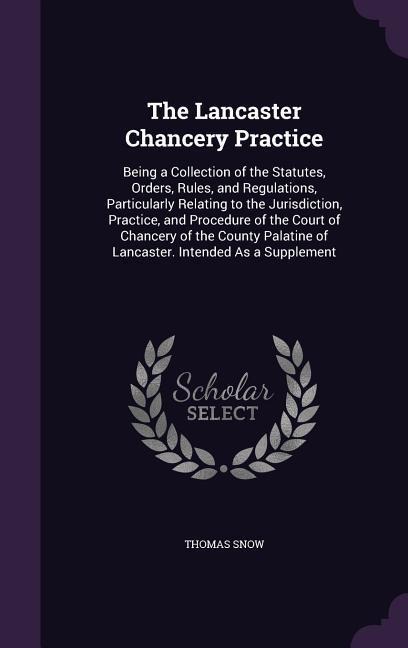 The Lancaster Chancery Practice: Being a Collection of the Statutes, Orders, Rules, and Regulations, Particularly Relating to the Jurisdiction, Practice, and Procedure of the Court of Chancery of the County Palatine of Lancaster. Intended As a Supplement