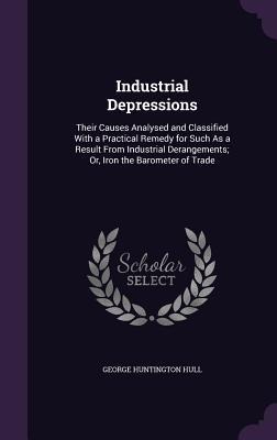 Industrial Depressions: Their Causes Analysed and Classified With a Practical Remedy for Such As a Result From Industrial Derangements; Or, Iron the Barometer of Trade